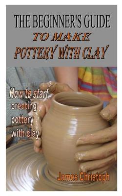 Cover of The Beginner's Guide to Make Pottery with Clay