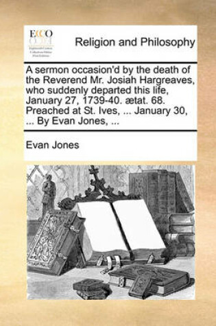 Cover of A Sermon Occasion'd by the Death of the Reverend Mr. Josiah Hargreaves, Who Suddenly Departed This Life, January 27, 1739-40. ætat. 68. Preached at St. Ives, ... January 30, ... by Evan Jones, ...