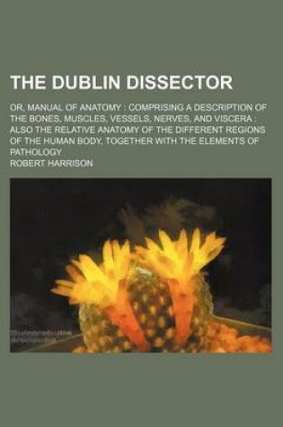 Cover of The Dublin Dissector; Or, Manual of Anatomy Comprising a Description of the Bones, Muscles, Vessels, Nerves, and Viscera Also the Relative Anatomy of the Different Regions of the Human Body, Together with the Elements of Pathology
