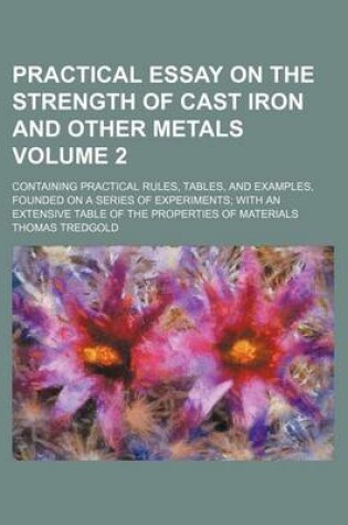 Cover of Practical Essay on the Strength of Cast Iron and Other Metals Volume 2; Containing Practical Rules, Tables, and Examples, Founded on a Series of Experiments with an Extensive Table of the Properties of Materials