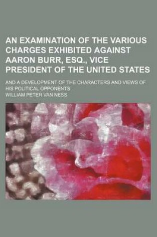 Cover of An Examination of the Various Charges Exhibited Against Aaron Burr, Esq., Vice President of the United States; And a Development of the Characters and Views of His Political Opponents