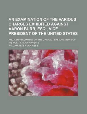 Book cover for An Examination of the Various Charges Exhibited Against Aaron Burr, Esq., Vice President of the United States; And a Development of the Characters and Views of His Political Opponents