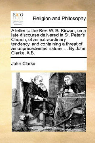 Cover of A Letter to the Rev. W. B. Kirwan, on a Late Discourse Delivered in St. Peter's Church, of an Extraordinary Tendency, and Containing a Threat of an Unprecedented Nature. ... by John Clarke, A.B.