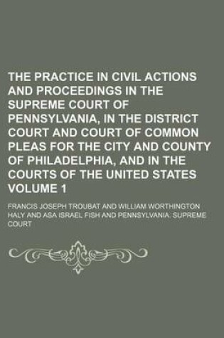 Cover of The Practice in Civil Actions and Proceedings in the Supreme Court of Pennsylvania, in the District Court and Court of Common Pleas for the City and County of Philadelphia, and in the Courts of the United States Volume 1