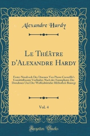 Cover of Le Théâtre d'Alexandre Hardy, Vol. 4: Erster Neudruck Der Dramen Von Pierre Corneille's Unmittelbarem Vorläufer; Nach des Exemplaren Der Dresdener Und Der Wolfenbütteler Bibliothek Besorgt (Classic Reprint)