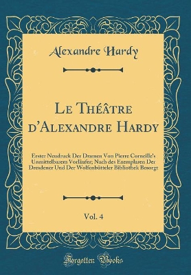 Book cover for Le Théâtre d'Alexandre Hardy, Vol. 4: Erster Neudruck Der Dramen Von Pierre Corneille's Unmittelbarem Vorläufer; Nach des Exemplaren Der Dresdener Und Der Wolfenbütteler Bibliothek Besorgt (Classic Reprint)