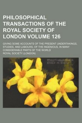 Cover of Philosophical Transactions of the Royal Society of London Volume 126; Giving Some Accounts of the Present Undertakings, Studies, and Labours, of the Ingenious, in Many Considerable Parts of the World