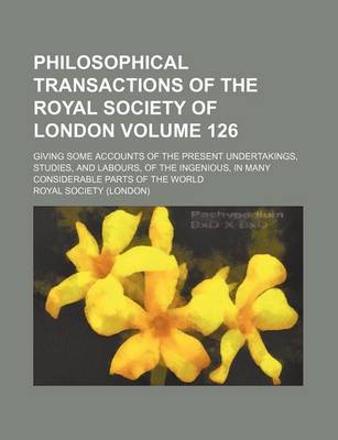 Book cover for Philosophical Transactions of the Royal Society of London Volume 126; Giving Some Accounts of the Present Undertakings, Studies, and Labours, of the Ingenious, in Many Considerable Parts of the World