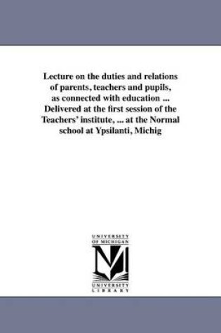 Cover of Lecture on the Duties and Relations of Parents, Teachers and Pupils, as Connected with Education ... Delivered at the First Session of the Teachers' Institute, ... at the Normal School at Ypsilanti, Michig