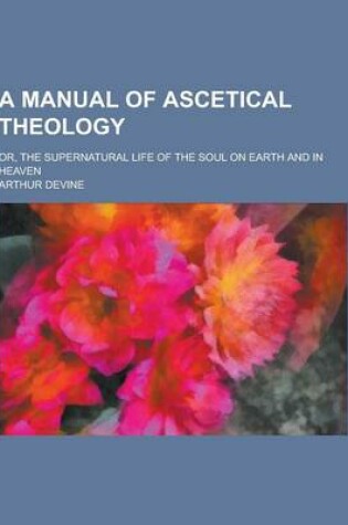 Cover of A Manual of Ascetical Theology; Or, the Supernatural Life of the Soul on Earth and in Heaven