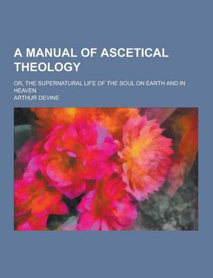 Book cover for A Manual of Ascetical Theology; Or, the Supernatural Life of the Soul on Earth and in Heaven