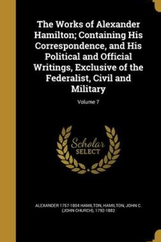 Cover of The Works of Alexander Hamilton; Containing His Correspondence, and His Political and Official Writings, Exclusive of the Federalist, Civil and Military; Volume 7