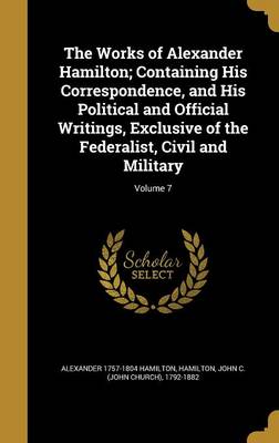 Book cover for The Works of Alexander Hamilton; Containing His Correspondence, and His Political and Official Writings, Exclusive of the Federalist, Civil and Military; Volume 7