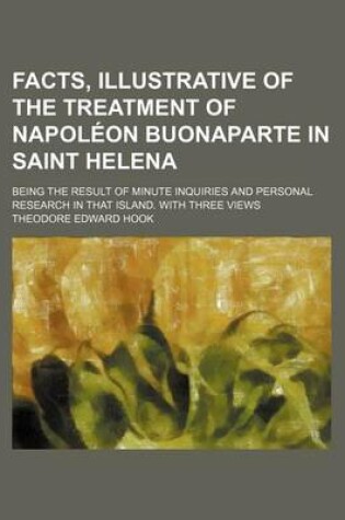 Cover of Facts, Illustrative of the Treatment of Napoleon Buonaparte in Saint Helena; Being the Result of Minute Inquiries and Personal Research in That Island. with Three Views