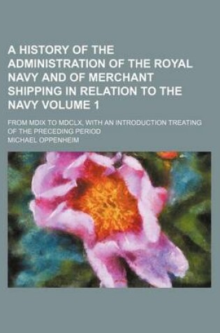 Cover of A History of the Administration of the Royal Navy and of Merchant Shipping in Relation to the Navy; From MDIX to MDCLX, with an Introduction Treating of the Preceding Period Volume 1