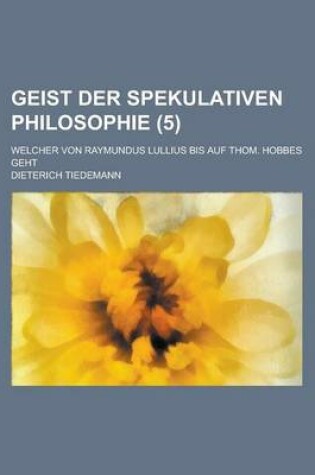 Cover of Geist Der Spekulativen Philosophie; Welcher Von Raymundus Lullius Bis Auf Thom. Hobbes Geht (5)