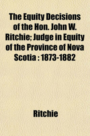 Cover of The Equity Decisions of the Hon. John W. Ritchie; Judge in Equity of the Province of Nova Scotia