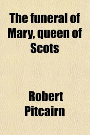 Cover of The Funeral of Mary, Queen of Scots; A Collection of Curious Tracts, Relating to the Burial of This Unfortunate Princess, Being Reprints of