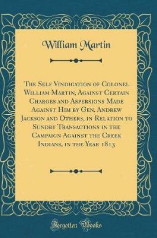 Cover of The Self Vindication of Colonel William Martin, Against Certain Charges and Aspersions Made Against Him by Gen. Andrew Jackson and Others, in Relation to Sundry Transactions in the Campaign Against the Creek Indians, in the Year 1813 (Classic Reprint)