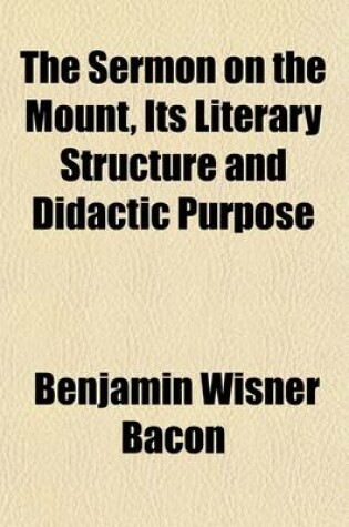 Cover of The Sermon on the Mount, Its Literary Structure and Didactic Purpose; A Lecture Delivered at Wellesley College May 20, 1901 and Subsequently Revised and Enlarged with the Addition of Three Appendices, Adapted to Exhibit by Analytical and Synthetic Criticism th