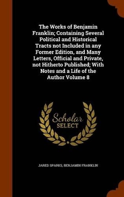 Book cover for The Works of Benjamin Franklin; Containing Several Political and Historical Tracts Not Included in Any Former Edition, and Many Letters, Official and Private, Not Hitherto Published; With Notes and a Life of the Author Volume 8