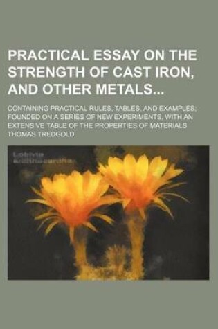 Cover of Practical Essay on the Strength of Cast Iron, and Other Metals; Containing Practical Rules, Tables, and Examples; Founded on a Series of New Experiments, with an Extensive Table of the Properties of Materials