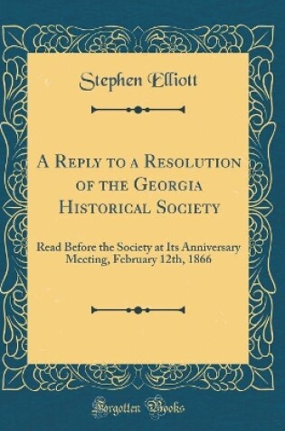 Cover of A Reply to a Resolution of the Georgia Historical Society: Read Before the Society at Its Anniversary Meeting, February 12th, 1866 (Classic Reprint)