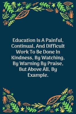 Book cover for Education Is A Painful, Continual, And Difficult Work To Be Done In Kindness, By Watching, By Warning By Praise, But Above All, By Example