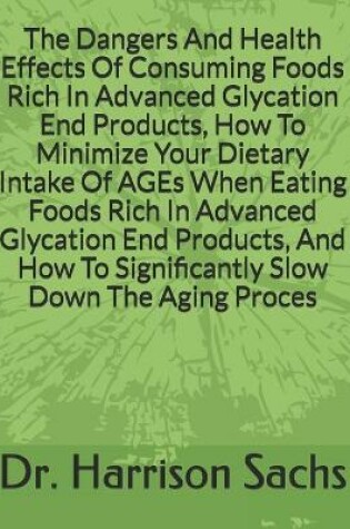 Cover of The Dangers And Health Effects Of Consuming Foods Rich In Advanced Glycation End Products, How To Minimize Your Dietary Intake Of AGEs When Eating Foods Rich In Advanced Glycation End Products, And How To Significantly Slow Down The Aging Process