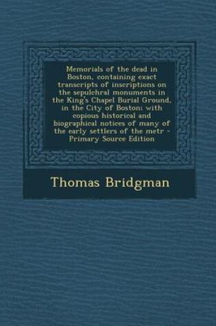 Cover of Memorials of the Dead in Boston, Containing Exact Transcripts of Inscriptions on the Sepulchral Monuments in the King's Chapel Burial Ground, in the City of Boston; With Copious Historical and Biographical Notices of Many of the Early Settlers of the Metr