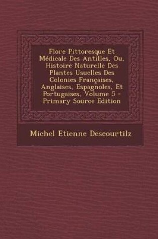 Cover of Flore Pittoresque Et Medicale Des Antilles, Ou, Histoire Naturelle Des Plantes Usuelles Des Colonies Francaises, Anglaises, Espagnoles, Et Portugaises, Volume 5 - Primary Source Edition