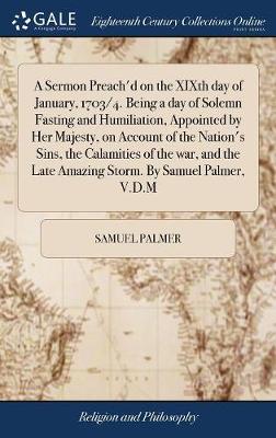 Book cover for A Sermon Preach'd on the Xixth Day of January, 1703/4. Being a Day of Solemn Fasting and Humiliation, Appointed by Her Majesty, on Account of the Nation's Sins, the Calamities of the War, and the Late Amazing Storm. by Samuel Palmer, V.D.M