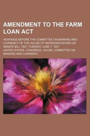 Cover of Amendment to the Farm Loan ACT; Hearings Before the Committee on Banking and Currency of the House of Representatives on Senate Bill 1837, Tuesday, June 7, 1921