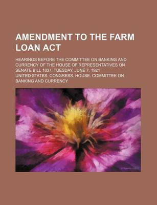 Book cover for Amendment to the Farm Loan ACT; Hearings Before the Committee on Banking and Currency of the House of Representatives on Senate Bill 1837, Tuesday, June 7, 1921