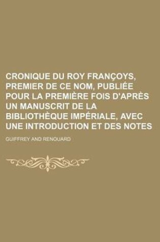Cover of Cronique Du Roy Francoys, Premier de Ce Nom, Publiee Pour La Premiere Fois D'Apres Un Manuscrit de La Bibliotheque Imperiale, Avec Une Introduction Et Des Notes