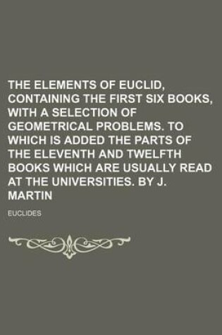 Cover of The Elements of Euclid, Containing the First Six Books, with a Selection of Geometrical Problems. to Which Is Added the Parts of the Eleventh and Twelfth Books Which Are Usually Read at the Universities. by J. Martin