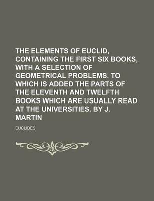 Book cover for The Elements of Euclid, Containing the First Six Books, with a Selection of Geometrical Problems. to Which Is Added the Parts of the Eleventh and Twelfth Books Which Are Usually Read at the Universities. by J. Martin