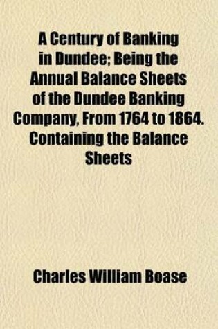 Cover of A Century of Banking in Dundee; Being the Annual Balance Sheets of the Dundee Banking Company, from 1764 to 1864. Containing the Balance Sheets