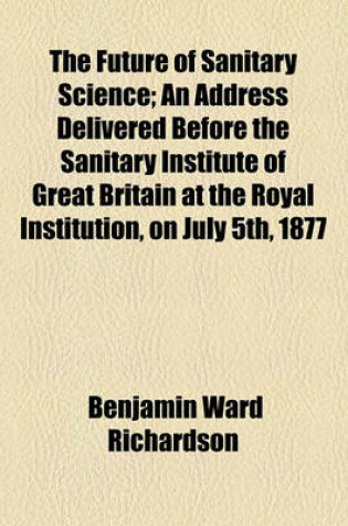 Cover of The Future of Sanitary Science; An Address Delivered Before the Sanitary Institute of Great Britain at the Royal Institution, on July 5th, 1877