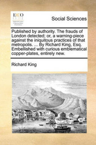Cover of Published by Authority. the Frauds of London Detected; Or, a Warning-Piece Against the Iniquitous Practices of That Metropolis. ... by Richard King, Esq. Embellished with Curious Emblematical Copper-Plates, Entirely New.
