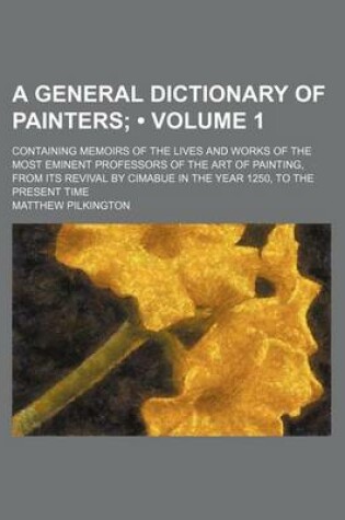 Cover of A General Dictionary of Painters (Volume 1); Containing Memoirs of the Lives and Works of the Most Eminent Professors of the Art of Painting, from Its Revival by Cimabue in the Year 1250, to the Present Time