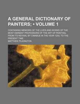 Book cover for A General Dictionary of Painters (Volume 1); Containing Memoirs of the Lives and Works of the Most Eminent Professors of the Art of Painting, from Its Revival by Cimabue in the Year 1250, to the Present Time