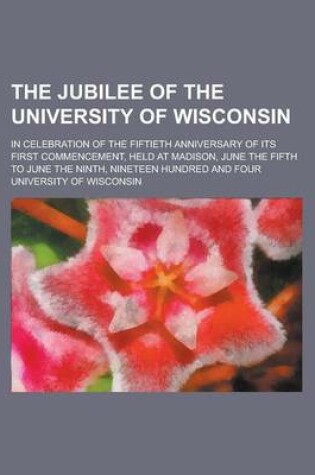 Cover of The Jubilee of the University of Wisconsin; In Celebration of the Fiftieth Anniversary of Its First Commencement, Held at Madison, June the Fifth to J