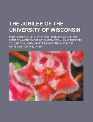 Book cover for The Jubilee of the University of Wisconsin; In Celebration of the Fiftieth Anniversary of Its First Commencement, Held at Madison, June the Fifth to J