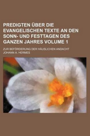 Cover of Predigten Uber Die Evangelischen Texte an Den Sonn- Und Festtagen Des Ganzen Jahres Volume 1; Zur Beforderung Der Hauslichen Andacht