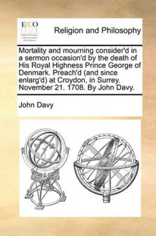 Cover of Mortality and mourning consider'd in a sermon occasion'd by the death of His Royal Highness Prince George of Denmark. Preach'd (and since enlarg'd) at Croydon, in Surrey. November 21. 1708. By John Davy.