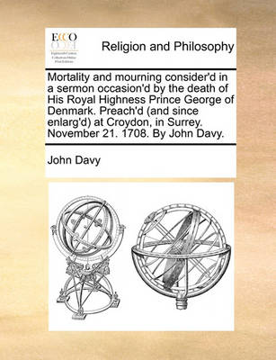 Book cover for Mortality and mourning consider'd in a sermon occasion'd by the death of His Royal Highness Prince George of Denmark. Preach'd (and since enlarg'd) at Croydon, in Surrey. November 21. 1708. By John Davy.