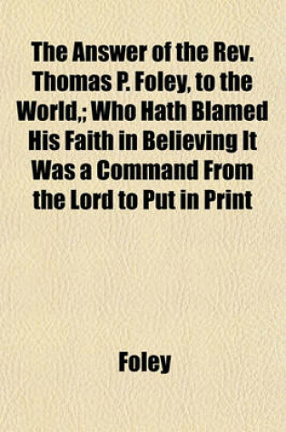 Cover of The Answer of the REV. Thomas P. Foley, to the World; Who Hath Blamed His Faith in Believing It Was a Command from the Lord to Put in Print