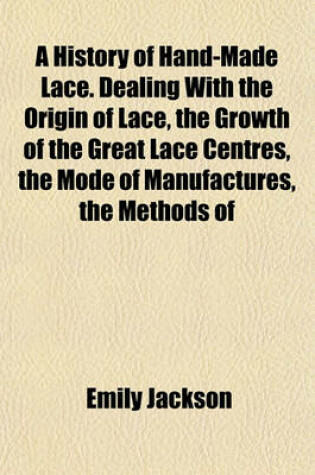 Cover of A History of Hand-Made Lace. Dealing with the Origin of Lace, the Growth of the Great Lace Centres, the Mode of Manufactures, the Methods of