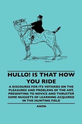 Cover of Hullo! Is That How You Ride - A Discourse For Its Votaries On The Pleasures And Problems Of The Art, Presenting To Novice And Thruster Some Nuggets Of Learning Acquired In The Hunting Field